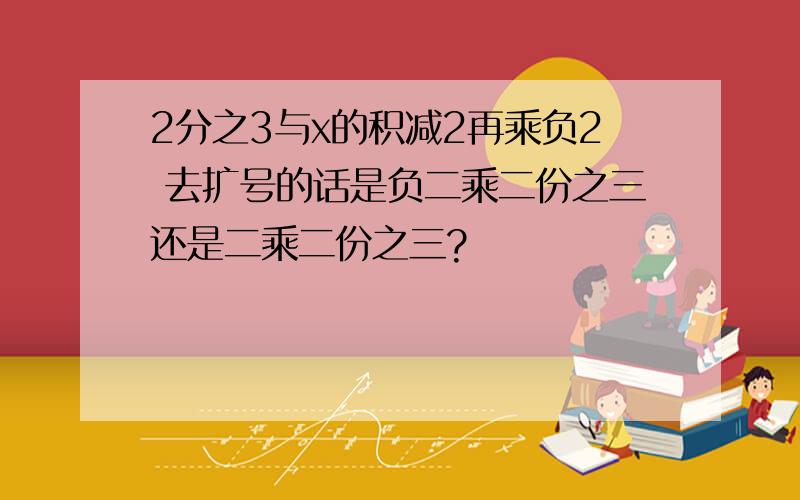 2分之3与x的积减2再乘负2 去扩号的话是负二乘二份之三还是二乘二份之三?