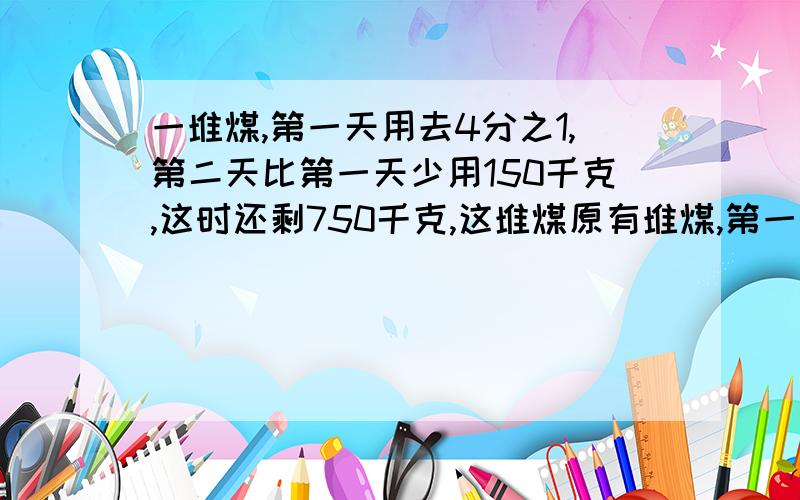 一堆煤,第一天用去4分之1,第二天比第一天少用150千克,这时还剩750千克,这堆煤原有堆煤,第一天用去4分之1,第二天比第一天少用150千克,这时还剩750千克,这堆煤原有多少千克