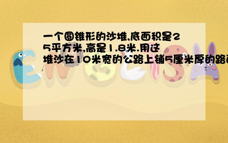 一个圆锥形的沙堆,底面积是25平方米,高是1.8米.用这堆沙在10米宽的公路上铺5厘米厚的路面,能铺几米?