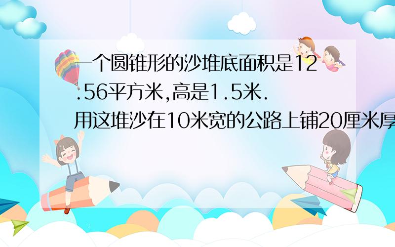 一个圆锥形的沙堆底面积是12.56平方米,高是1.5米.用这堆沙在10米宽的公路上铺20厘米厚的路面能铺几米长?