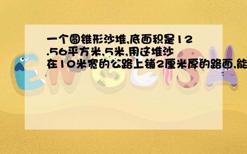 一个圆锥形沙堆,底面积是12.56平方米,5米,用这堆沙在10米宽的公路上铺2厘米厚的路面,能铺多少米?