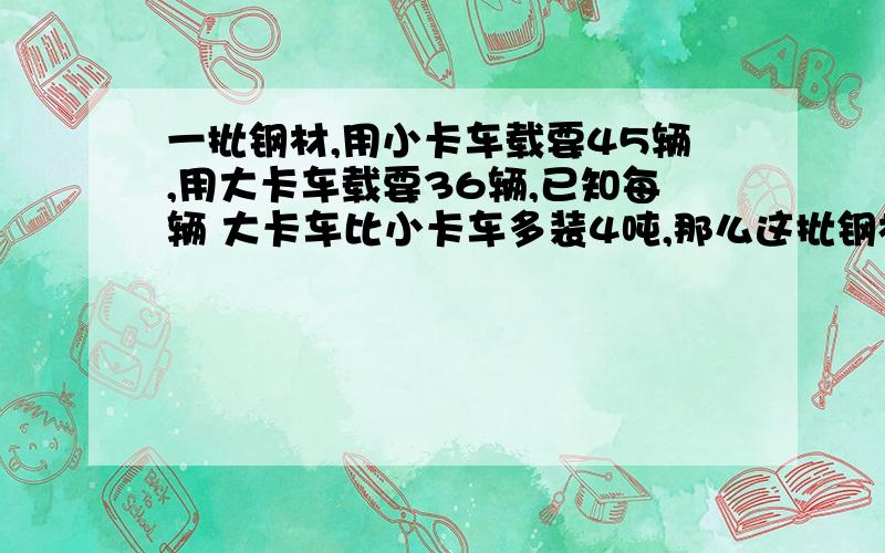 一批钢材,用小卡车载要45辆,用大卡车载要36辆,已知每辆 大卡车比小卡车多装4吨,那么这批钢材共有多少吨?