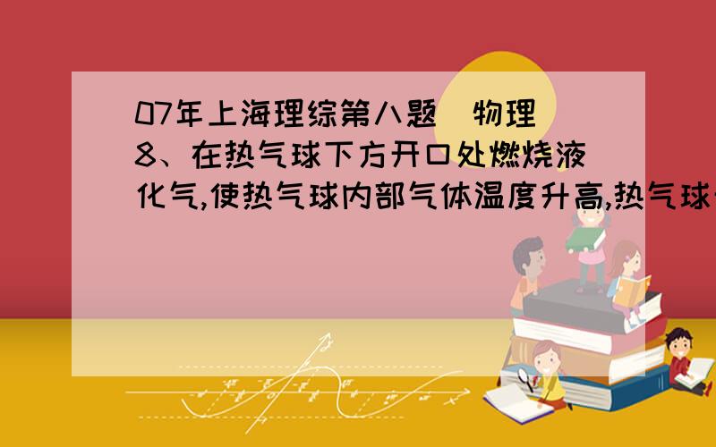 07年上海理综第八题（物理）8、在热气球下方开口处燃烧液化气,使热气球内部气体温度升高,热气球开始离地,徐徐升空.分析这一过程,下列表述正确的是①气球内的气体密度变小,所受重力也