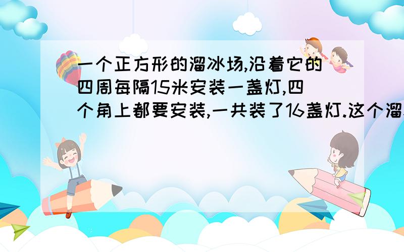 一个正方形的溜冰场,沿着它的四周每隔15米安装一盏灯,四个角上都要安装,一共装了16盏灯.这个溜冰场的变长是多少米?