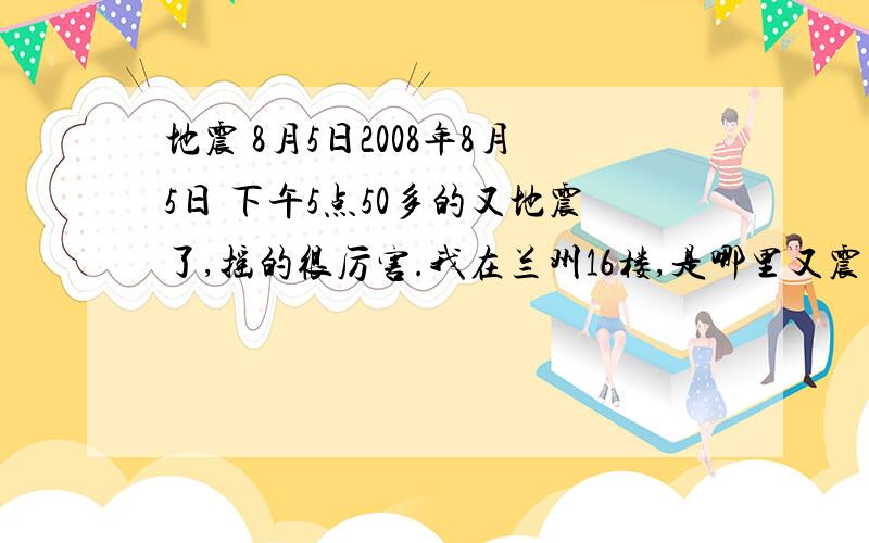 地震 8月5日2008年8月5日 下午5点50多的又地震了,摇的很厉害.我在兰州16楼,是哪里又震了啊?