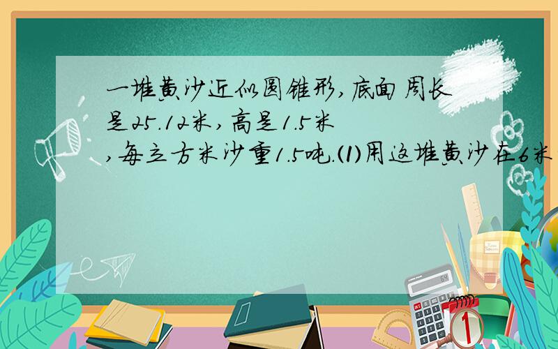 一堆黄沙近似圆锥形,底面周长是25.12米,高是1.5米,每立方米沙重1.5吨.⑴用这堆黄沙在6米宽的路上铺2厘米厚的路面,能铺多少米长?