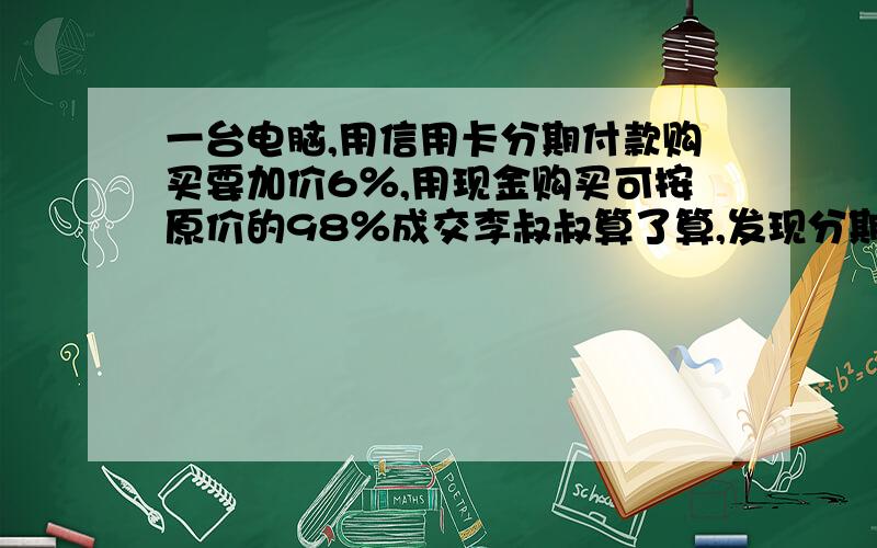 一台电脑,用信用卡分期付款购买要加价6％,用现金购买可按原价的98％成交李叔叔算了算,发现分期付款比用现金购买多付600元.这台电脑的原价是多少元?