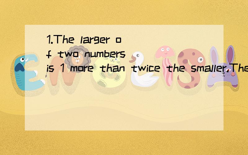 1.The larger of two numbers is 1 more than twice the smaller.The sum of the numbers is 20 less that three times the larger.Find the numbers.2.The price of a sweater is $5 less than twice the price of a shirt.If four sweaters and three shirts cost $20