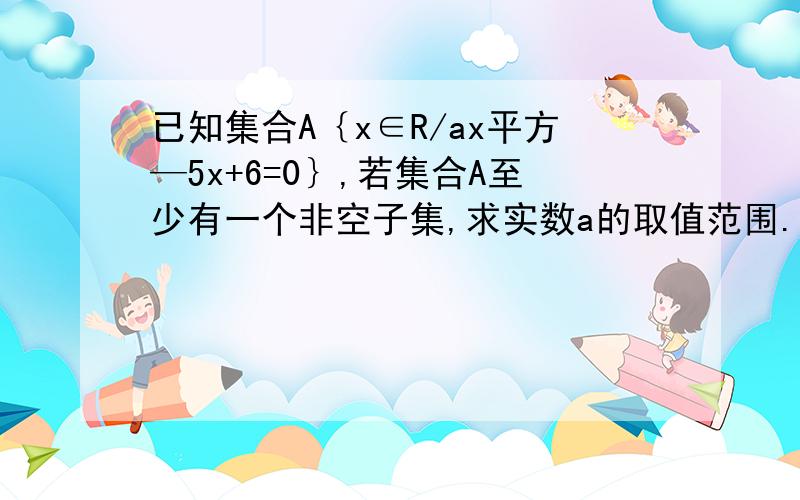 已知集合A｛x∈R/ax平方—5x+6=0｝,若集合A至少有一个非空子集,求实数a的取值范围. 过程 急