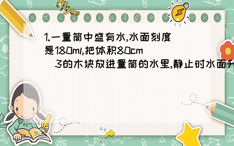 1.一量筒中盛有水,水面刻度是180ml,把体积80cm^3的木块放进量筒的水里,静止时水面升到230ml,求木块质量