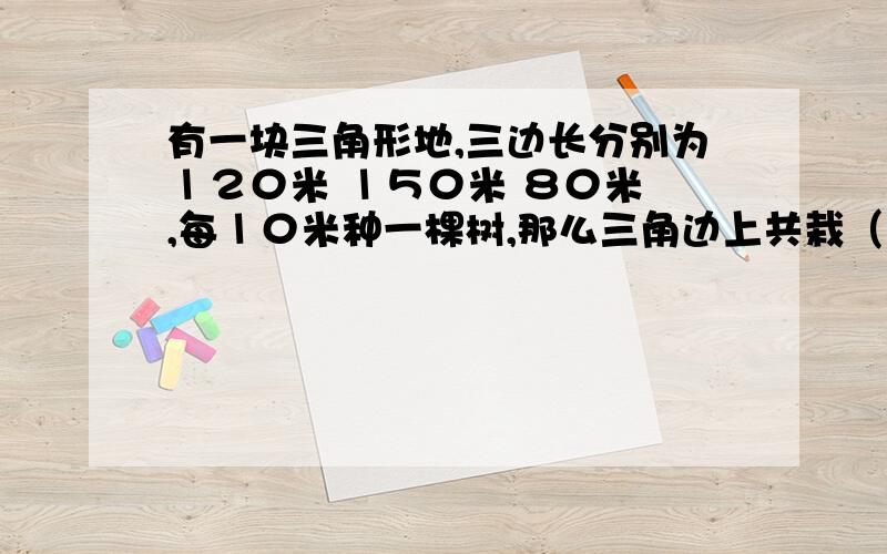 有一块三角形地,三边长分别为１２０米 １５０米 ８０米 ,每１０米种一棵树,那么三角边上共栽（ ）棵?