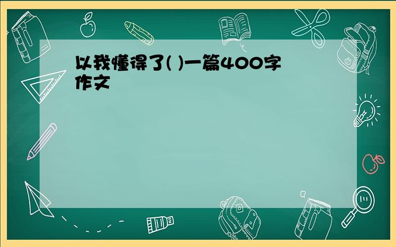 以我懂得了( )一篇400字作文