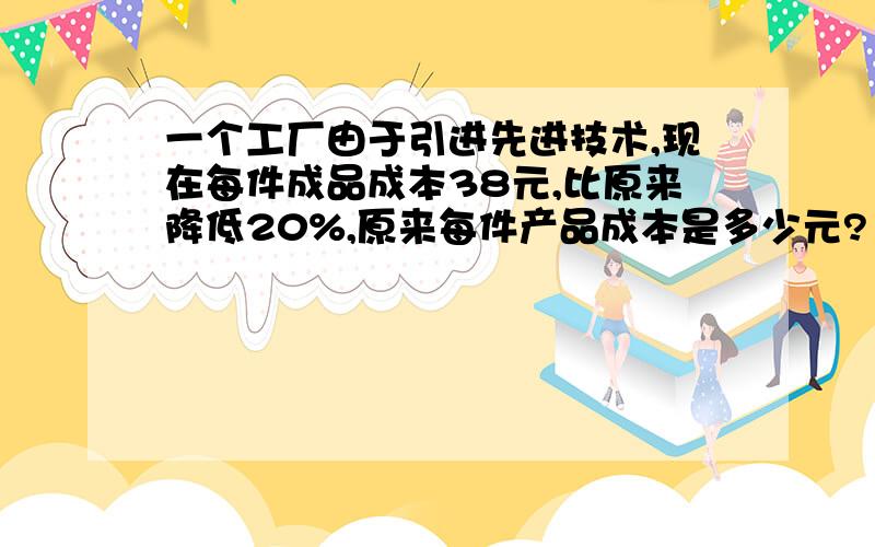 一个工厂由于引进先进技术,现在每件成品成本38元,比原来降低20%,原来每件产品成本是多少元?