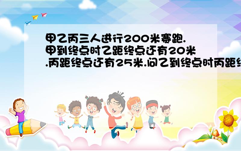 甲乙丙三人进行200米赛跑.甲到终点时乙距终点还有20米.丙距终点还有25米.问乙到终点时丙距终点多少米?