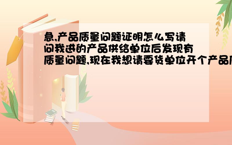 急,产品质量问题证明怎么写请问我进的产品供给单位后发现有质量问题,现在我想请要货单位开个产品质量问题证明,请问要怎么写.