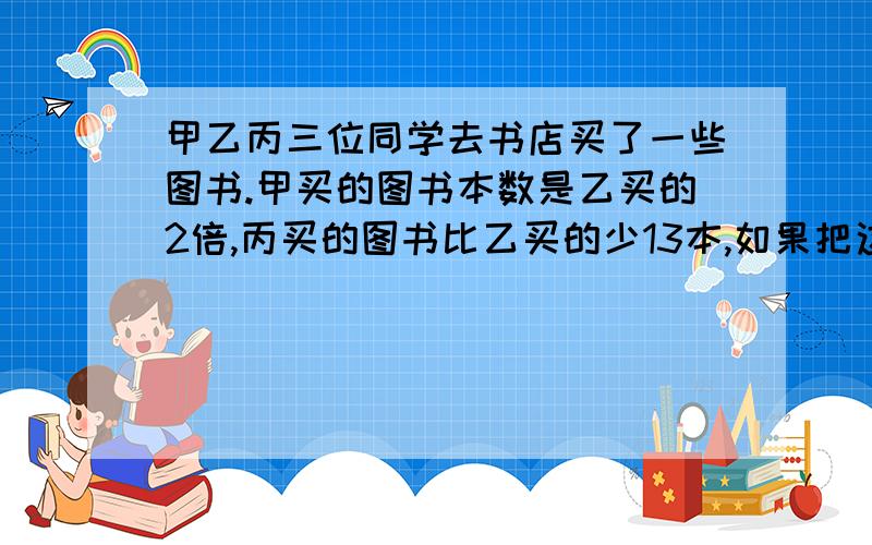 甲乙丙三位同学去书店买了一些图书.甲买的图书本数是乙买的2倍,丙买的图书比乙买的少13本,如果把这三个人的图书和在一起,是质数,不超过50本,且各个数位上数字的和是11,甲乙丙各买多少