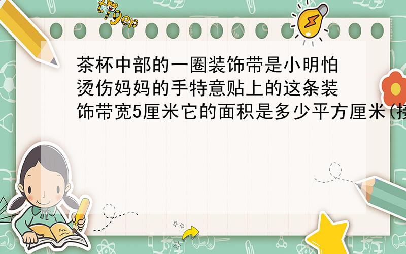 茶杯中部的一圈装饰带是小明怕烫伤妈妈的手特意贴上的这条装饰带宽5厘米它的面积是多少平方厘米(接头处忽略不计)