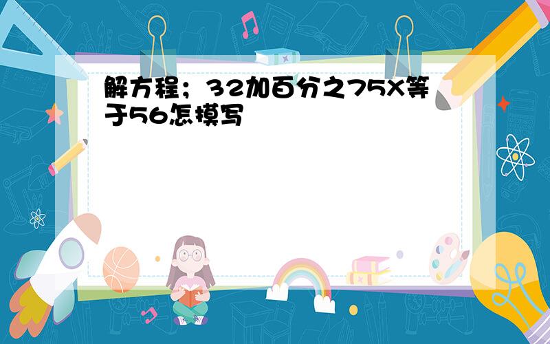 解方程；32加百分之75X等于56怎摸写