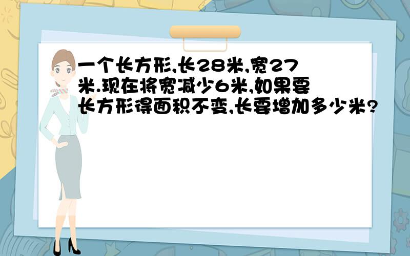 一个长方形,长28米,宽27米.现在将宽减少6米,如果要长方形得面积不变,长要增加多少米?