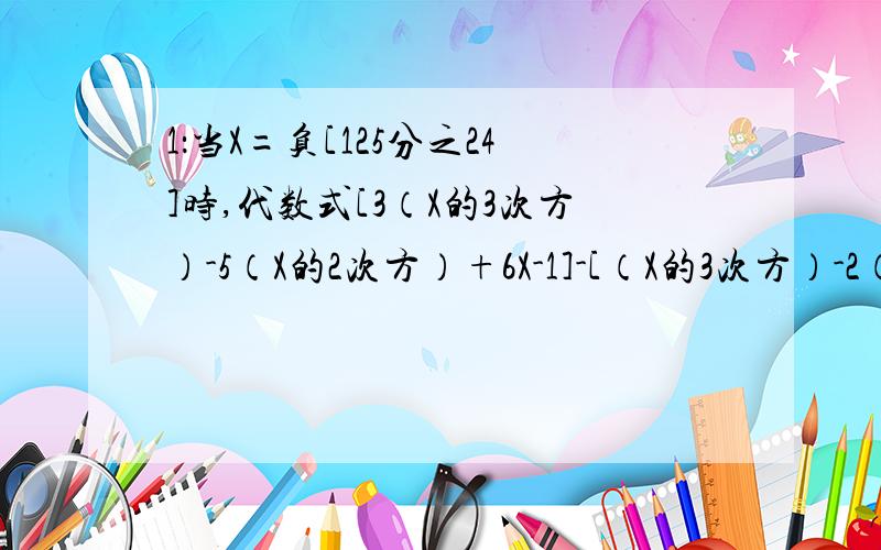 1：当X=负[125分之24]时,代数式[3（X的3次方）-5（X的2次方）+6X-1]-[（X的3次方）-2（X的2次方）+X-2]+[2（X的3次方）+3（X的2次方）+1]的值是?2：a=-0.2,b=0.04时,72/73[（a的2次方）-b]-71\72（b+a+0.16)-1\4（a