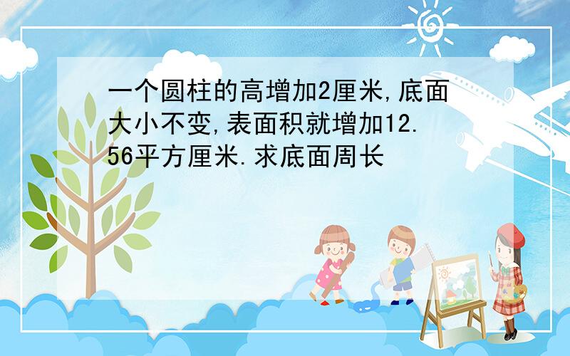 一个圆柱的高增加2厘米,底面大小不变,表面积就增加12.56平方厘米.求底面周长