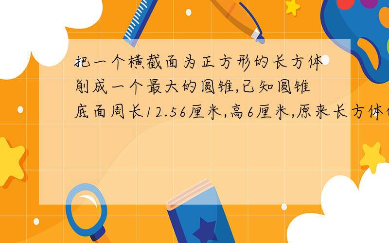 把一个横截面为正方形的长方体削成一个最大的圆锥,已知圆锥底面周长12.56厘米,高6厘米,原来长方体的体积