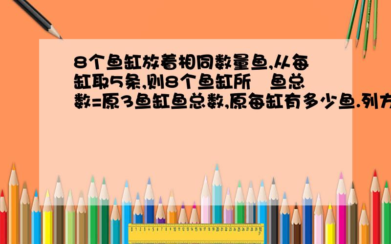 8个鱼缸放着相同数量鱼,从每缸取5条,则8个鱼缸所剰鱼总数=原3鱼缸鱼总数,原每缸有多少鱼.列方程