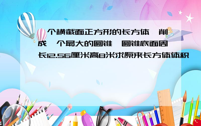 一个横截面正方形的长方体,削成一个最大的圆锥,圆锥底面周长12.56厘米高8米求原来长方体体积