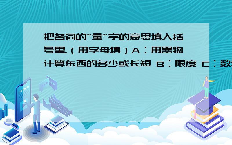 把各词的“量”字的意思填入括号里.（用字母填）A：用器物计算东西的多少或长短 B：限度 C：数量 ：D估计,审度量力而行（ ） 用斗量米 （ ） 酒量（ ） 饭量（ ）用尺量布（ ） 气量（