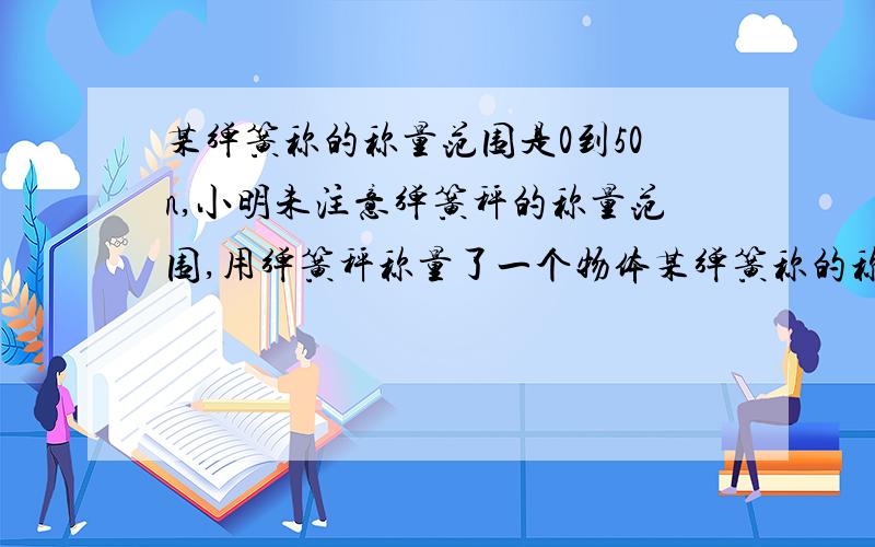 某弹簧称的称量范围是0到50n,小明未注意弹簧秤的称量范围,用弹簧秤称量了一个物体某弹簧称的称量范围是0-50N,小明未注意弹簧秤的称量范围,用弹簧秤称量了一个物体,取下物体后,发现弹簧