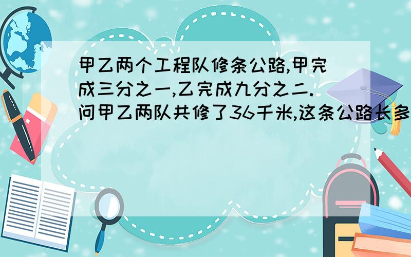 甲乙两个工程队修条公路,甲完成三分之一,乙完成九分之二.问甲乙两队共修了36千米,这条公路长多少千米