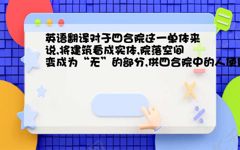 英语翻译对于四合院这一单体来说,将建筑看成实体,院落空间变成为“无”的部分,供四合院中的人使用.围合是四合院空间的精髓所在,由房屋和院墙围合成中心庭院,对外表现封闭的特征,对内