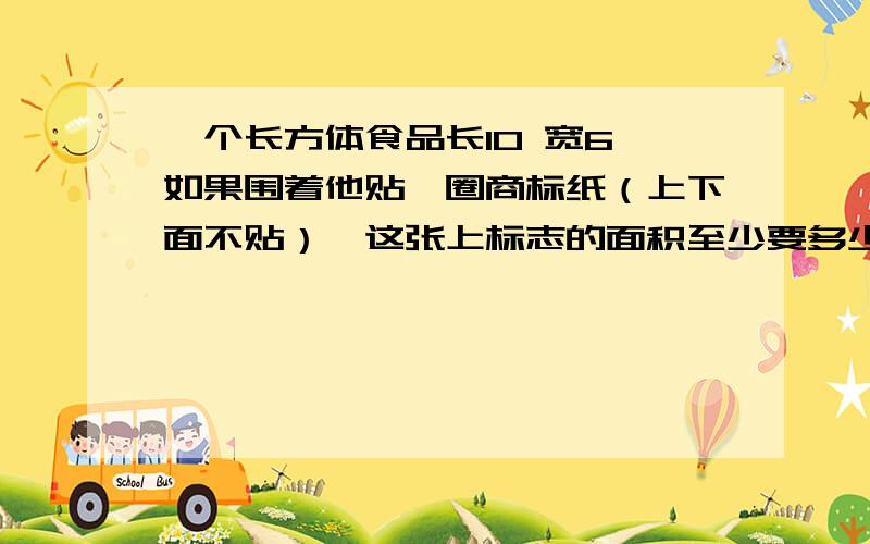 一个长方体食品长10 宽6 如果围着他贴一圈商标纸（上下面不贴）,这张上标志的面积至少要多少平方厘（粘贴处忽略不计）