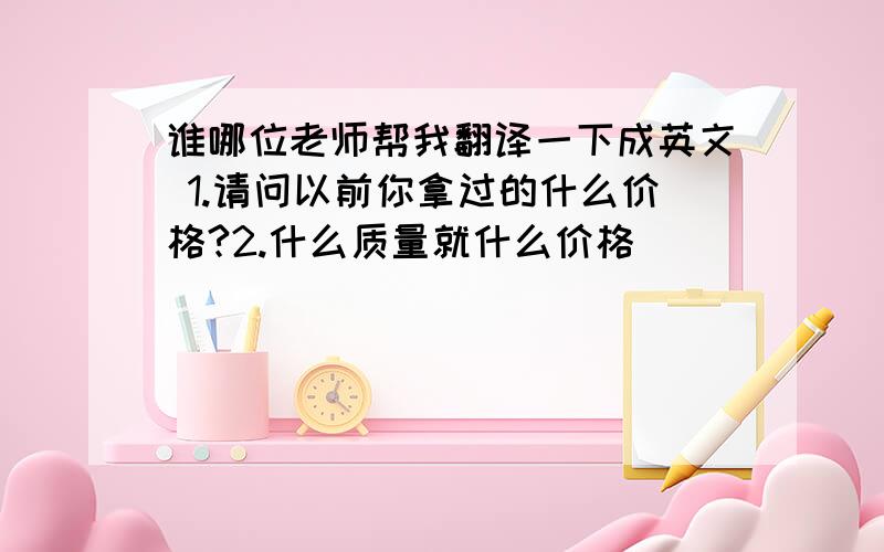 谁哪位老师帮我翻译一下成英文 1.请问以前你拿过的什么价格?2.什么质量就什么价格