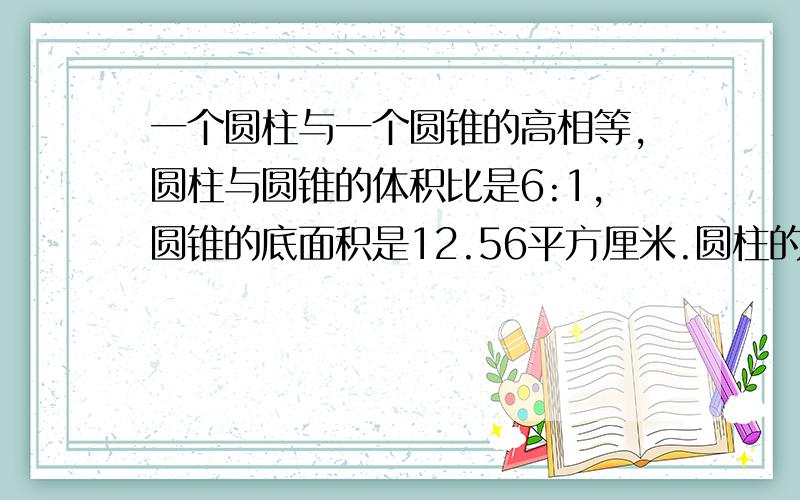 一个圆柱与一个圆锥的高相等,圆柱与圆锥的体积比是6:1,圆锥的底面积是12.56平方厘米.圆柱的底面积是多平方厘米?