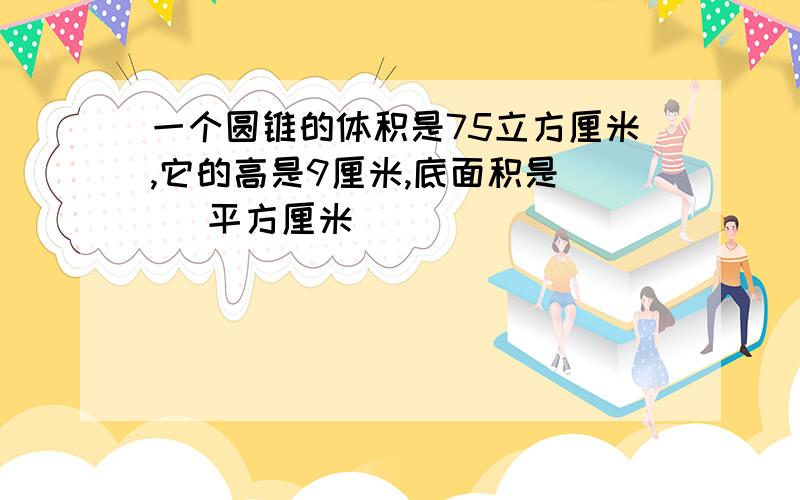 一个圆锥的体积是75立方厘米,它的高是9厘米,底面积是( )平方厘米