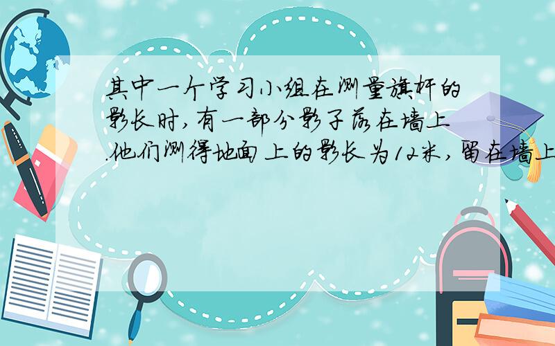 其中一个学习小组在测量旗杆的影长时,有一部分影子落在墙上.他们测得地面上的影长为12米,留在墙上的影长为2米,求出旗杆的高度?（大哥大姐,用方程解呀）