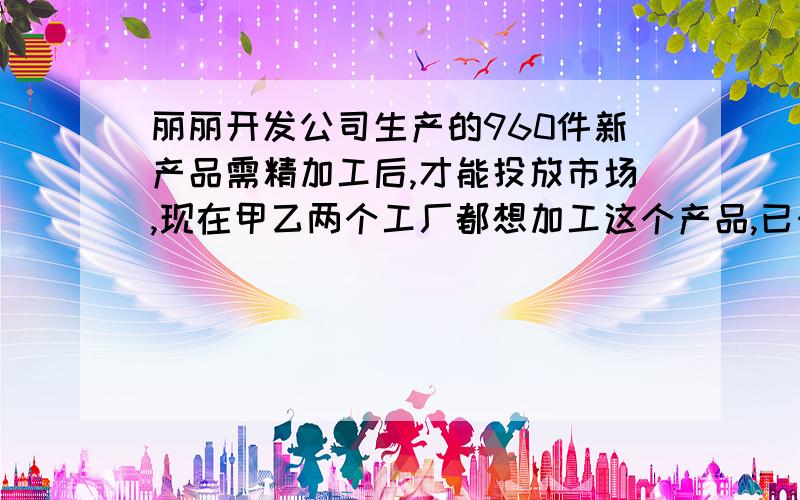 丽丽开发公司生产的960件新产品需精加工后,才能投放市场,现在甲乙两个工厂都想加工这个产品,已知甲工厂单独加工完成这批产品比已工厂单独加工完这批产品多用20天,而甲工厂每天加工的