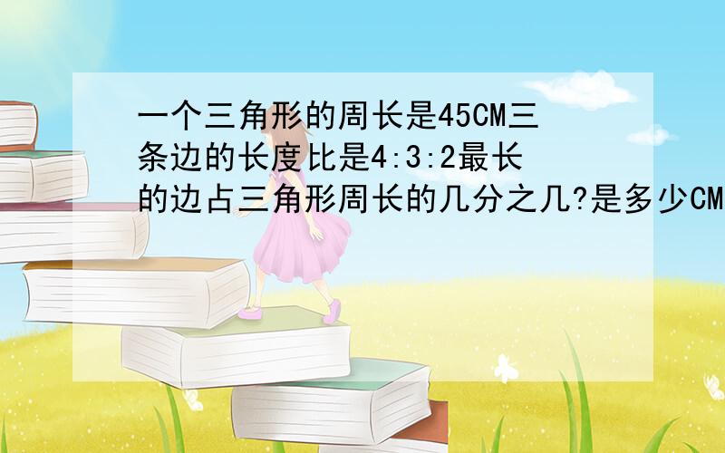 一个三角形的周长是45CM三条边的长度比是4:3:2最长的边占三角形周长的几分之几?是多少CM最短的边占周长的几分之几是多少CM?