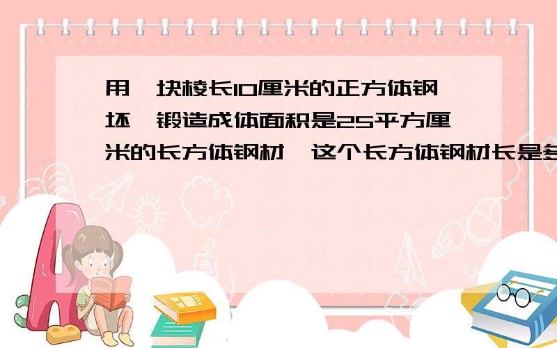 用一块棱长10厘米的正方体钢坯,锻造成体面积是25平方厘米的长方体钢材,这个长方体钢材长是多少?