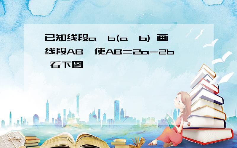 已知线段a,b(a＞b) 画线段AB,使AB＝2a-2b 看下图