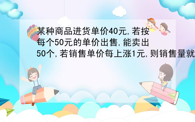 某种商品进货单价40元,若按每个50元的单价出售,能卖出50个,若销售单价每上涨1元,则销售量就减少1个...某种商品进货单价40元,若按每个50元的单价出售,能卖出50个,若销售单价每上涨1元,则销