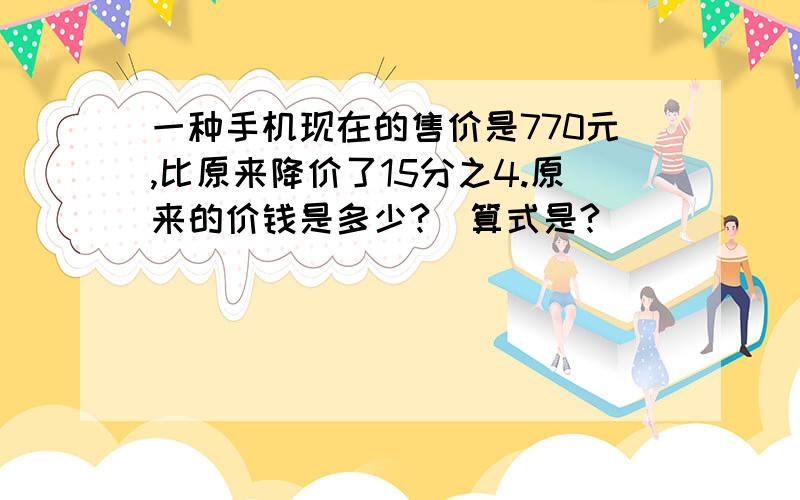 一种手机现在的售价是770元,比原来降价了15分之4.原来的价钱是多少?(算式是?)