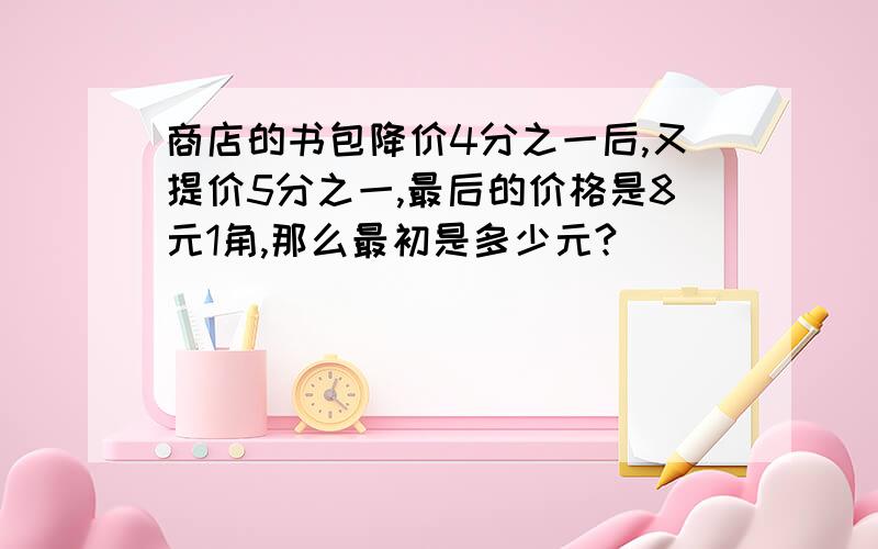 商店的书包降价4分之一后,又提价5分之一,最后的价格是8元1角,那么最初是多少元?