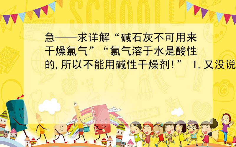 急——求详解“碱石灰不可用来干燥氯气”“氯气溶于水是酸性的,所以不能用碱性干燥剂!” 1,又没说氯气是溶在水里的啊.2,要是氯气中含水,不是要反应了吗,何谈除水?3,碱石灰会与干燥纯净