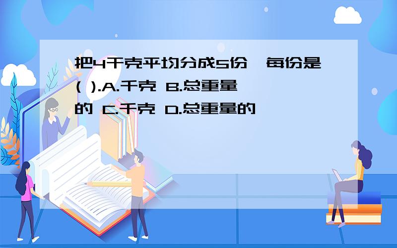 把4干克平均分成5份,每份是( ).A.千克 B.总重量的 C.千克 D.总重量的