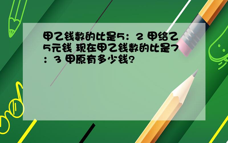 甲乙钱数的比是5：2 甲给乙5元钱 现在甲乙钱数的比是7：3 甲原有多少钱?