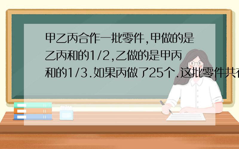 甲乙丙合作一批零件,甲做的是乙丙和的1/2,乙做的是甲丙和的1/3.如果丙做了25个.这批零件共有多少个?