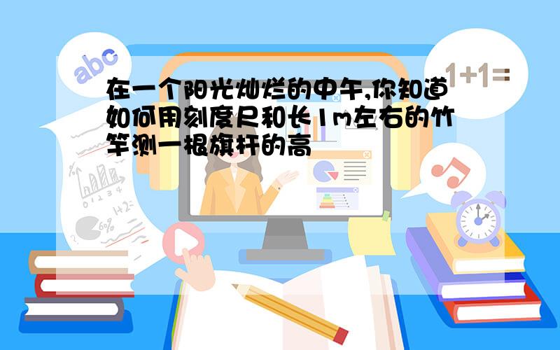 在一个阳光灿烂的中午,你知道如何用刻度尺和长1m左右的竹竿测一根旗杆的高