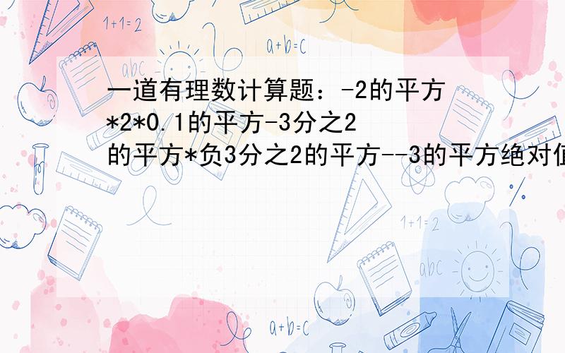 一道有理数计算题：-2的平方*2*0.1的平方-3分之2的平方*负3分之2的平方--3的平方绝对值*-3分之1的立方的绝对值好像不对吧！二楼的就知道复制，绝对不是你自己做的。